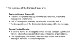 • The functions of the transport layer are :
Segmentation and Reassembly:
• This layer accepts the message from the (session) layer , breaks the
message into smaller units .
• Each of the segment produced has a header associated with it.
• The transport layer at the destination station reassembles the message.
Service Point Addressing:
• In order to deliver the message to correct process, transport layer header
includes a type of address called service point address or port address.
• Thus by specifying this address, transport layer makes sure that the
message is delivered to the correct process.
 