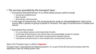 • The services provided by the transport layer :
• Connection Oriented Service: It is a three-phase process which include
• Connection Establishment
• Data Transfer
• Termination / disconnection
• In this type of transmission, the receiving device sends an acknowledgement, back to the
source after a packet or group of packet is received. This type of transmission is reliable and
secure.
• Connection less service:
• It is a one-phase process and includes Data Transfer.
• In this type of transmission, the receiver does not acknowledge receipt of a packet.
• This approach allows for much faster communication between devices.
• Connection-oriented service is more reliable than connectionless Service.
Data in the Transport Layer is called as Segments.
Transport layer is operated by the Operating System. It is a part of the OS and communicates with the
Application Layer by making system calls.
 