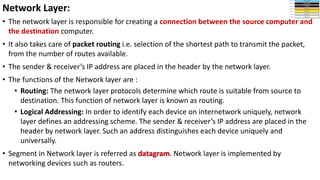 • The network layer is responsible for creating a connection between the source computer and
the destination computer.
• It also takes care of packet routing i.e. selection of the shortest path to transmit the packet,
from the number of routes available.
• The sender & receiver’s IP address are placed in the header by the network layer.
• The functions of the Network layer are :
• Routing: The network layer protocols determine which route is suitable from source to
destination. This function of network layer is known as routing.
• Logical Addressing: In order to identify each device on internetwork uniquely, network
layer defines an addressing scheme. The sender & receiver’s IP address are placed in the
header by network layer. Such an address distinguishes each device uniquely and
universally.
• Segment in Network layer is referred as datagram. Network layer is implemented by
networking devices such as routers.
Network Layer:
 