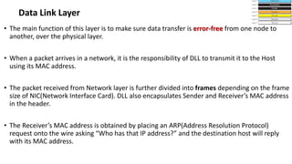 • The main function of this layer is to make sure data transfer is error-free from one node to
another, over the physical layer.
• When a packet arrives in a network, it is the responsibility of DLL to transmit it to the Host
using its MAC address.
• The packet received from Network layer is further divided into frames depending on the frame
size of NIC(Network Interface Card). DLL also encapsulates Sender and Receiver’s MAC address
in the header.
• The Receiver’s MAC address is obtained by placing an ARP(Address Resolution Protocol)
request onto the wire asking “Who has that IP address?” and the destination host will reply
with its MAC address.
Data Link Layer
 