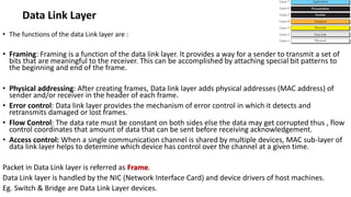 • The functions of the data Link layer are :
• Framing: Framing is a function of the data link layer. It provides a way for a sender to transmit a set of
bits that are meaningful to the receiver. This can be accomplished by attaching special bit patterns to
the beginning and end of the frame.
• Physical addressing: After creating frames, Data link layer adds physical addresses (MAC address) of
sender and/or receiver in the header of each frame.
• Error control: Data link layer provides the mechanism of error control in which it detects and
retransmits damaged or lost frames.
• Flow Control: The data rate must be constant on both sides else the data may get corrupted thus , flow
control coordinates that amount of data that can be sent before receiving acknowledgement.
• Access control: When a single communication channel is shared by multiple devices, MAC sub-layer of
data link layer helps to determine which device has control over the channel at a given time.
Packet in Data Link layer is referred as Frame.
Data Link layer is handled by the NIC (Network Interface Card) and device drivers of host machines.
Eg. Switch & Bridge are Data Link Layer devices.
Data Link Layer
 