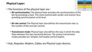 • The functions of the physical layer are :
• Bit synchronization: The physical layer provides the synchronization of the
bits by providing a clock. This clock controls both sender and receiver thus
providing synchronization at bit level.
• Bit rate control: The Physical layer also defines the transmission rate i.e.
the number of bits sent per second.
• Transmission mode: Physical layer also defines the way in which the data
flows between the two connected devices. The various transmission
modes possible are: Simplex, half-duplex and full-duplex.
• Hub, Repeater, Modem, Cables are Physical Layer devices.
Physical Layer:
 