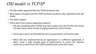 OSI model vs TCP/IP
• The OSI model appeared after the TCP/IP protocol suite.
• Most experts thought that the TCP/IP protocol would be fully replaced by the OSI
model.
• This didn’t happen
• There were three reasons (agreed by experts)
• OSI was completed when TCP/IP was fully in place and a lot of time and money
has been spent which results changing would cost a lot of money
• Some layers were not fully defined such as presentation and session layer.
• When OSI was implemented by an organization in a different application, it
didn’t show a high enough level of performance to entice the Internet
authority to switch from the TCP/IP protocol suite to the OSI model
 