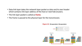 • Data-link layer takes the network layer packet as data and its own header
which contains link layer address of the host or next hob (router).
• The link layer packet is called as frame.
• The frame is passed to the physical layer for the transmission.
 