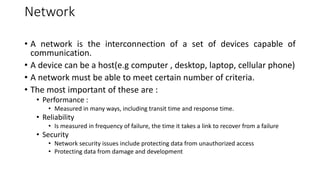Network
• A network is the interconnection of a set of devices capable of
communication.
• A device can be a host(e.g computer , desktop, laptop, cellular phone)
• A network must be able to meet certain number of criteria.
• The most important of these are :
• Performance :
• Measured in many ways, including transit time and response time.
• Reliability
• Is measured in frequency of failure, the time it takes a link to recover from a failure
• Security
• Network security issues include protecting data from unauthorized access
• Protecting data from damage and development
 
