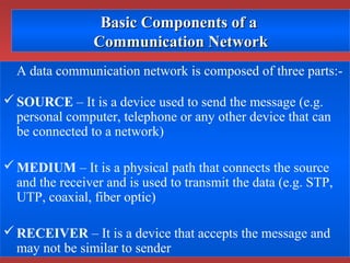 Basic Components of aBasic Components of a
Communication NetworkCommunication Network
A data communication network is composed of three parts:-
SOURCE – It is a device used to send the message (e.g.
personal computer, telephone or any other device that can
be connected to a network)
MEDIUM – It is a physical path that connects the source
and the receiver and is used to transmit the data (e.g. STP,
UTP, coaxial, fiber optic)
RECEIVER – It is a device that accepts the message and
may not be similar to sender
 