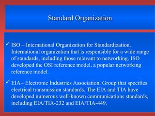 Standard OrganizationStandard Organization
 ISO – International Organization for Standardization.
International organization that is responsible for a wide range
of standards, including those relevant to networking. ISO
developed the OSI reference model, a popular networking
reference model.
 EIA– Electronic Industries Association. Group that specifies
electrical transmission standards. The EIA and TIA have
developed numerous well-known communications standards,
including EIA/TIA-232 and EIA/TIA-449.
 