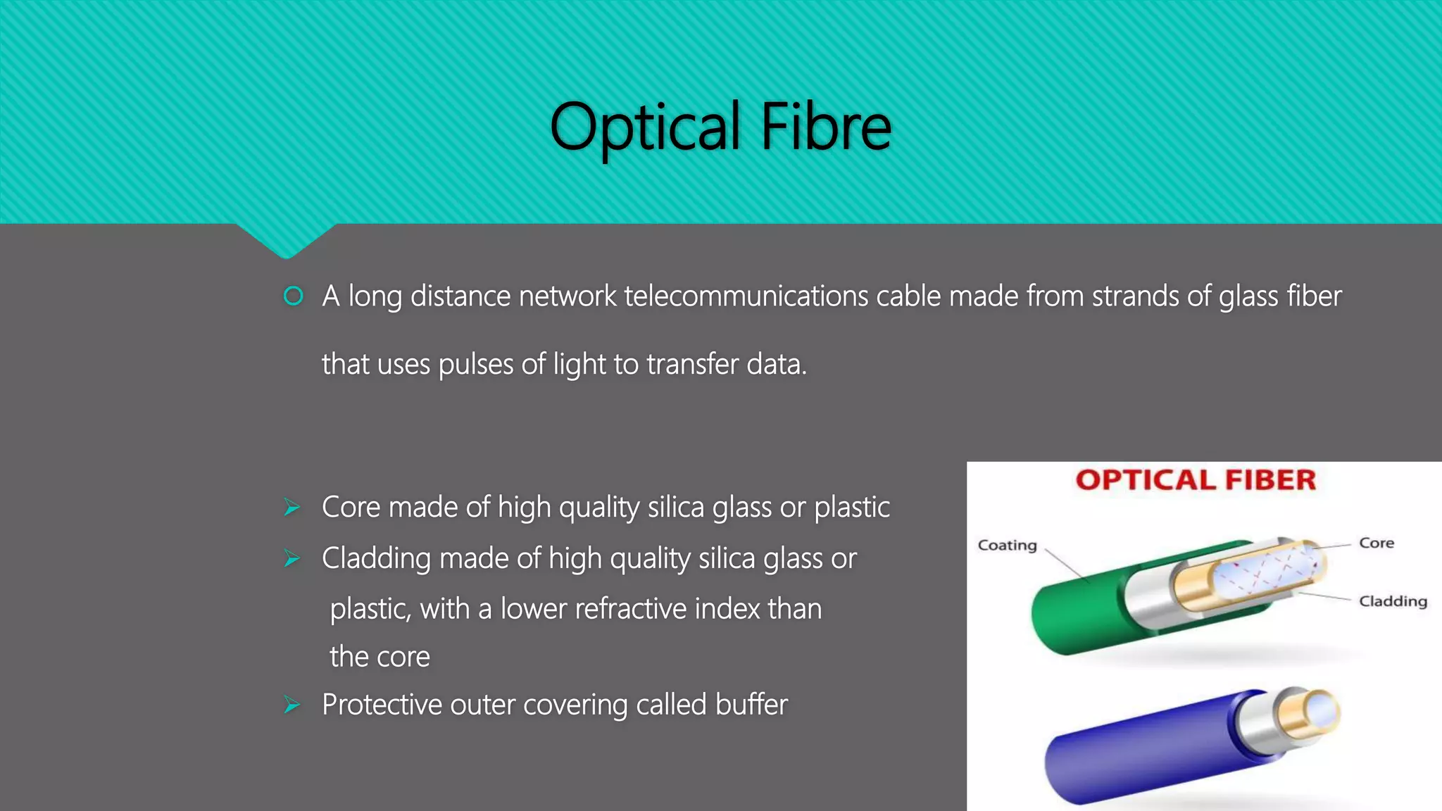 Optical Fibre
 A long distance network telecommunications cable made from strands of glass fiber
that uses pulses of light to transfer data.
 Core made of high quality silica glass or plastic
 Cladding made of high quality silica glass or
plastic, with a lower refractive index than
the core
 Protective outer covering called buffer
 