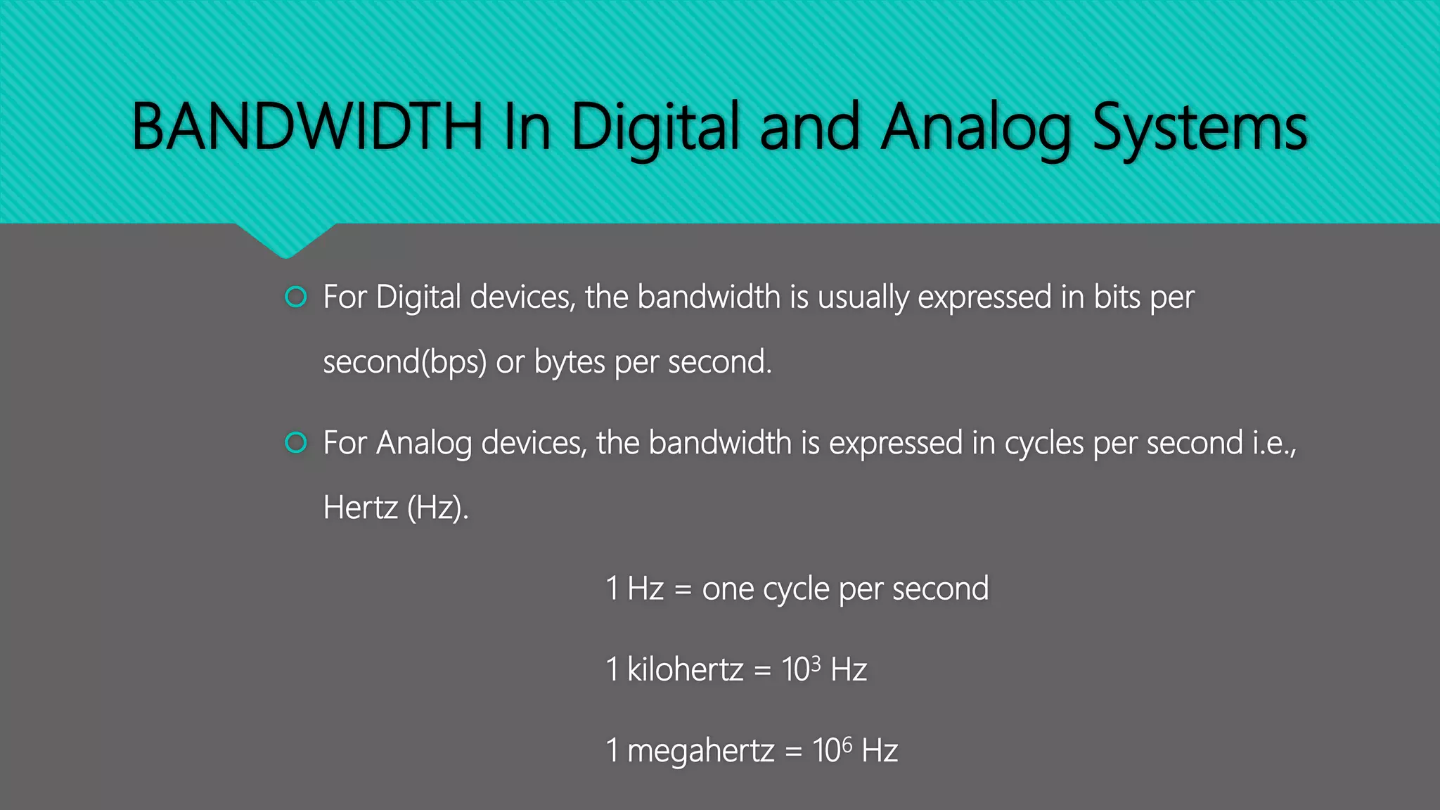 BANDWIDTH In Digital and Analog Systems
 For Digital devices, the bandwidth is usually expressed in bits per
second(bps) or bytes per second.
 For Analog devices, the bandwidth is expressed in cycles per second i.e.,
Hertz (Hz).
1 Hz = one cycle per second
1 kilohertz = 103 Hz
1 megahertz = 106 Hz
 
