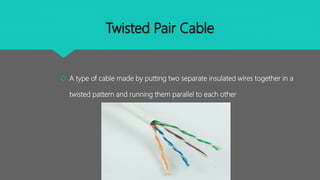 Twisted Pair Cable
 A type of cable made by putting two separate insulated wires together in a
twisted pattern and running them parallel to each other
 