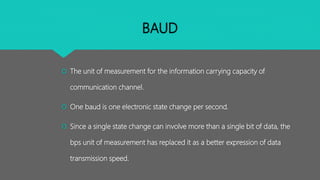 BAUD
 The unit of measurement for the information carrying capacity of
communication channel.
 One baud is one electronic state change per second.
 Since a single state change can involve more than a single bit of data, the
bps unit of measurement has replaced it as a better expression of data
transmission speed.
 