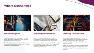 10
Where GenAI helps
GenAI speeds up initial investigation – it may
detect technology, frameworks used, technical
dependencies, and many more.
Therefore, the process of modernization can be
started quickly without spending hours on initial
code and tech stack analysis.
Initial Investigation
Detecting technical debt is one of the most
challenging parts in the modernization process.
Many various factors must be taken into
consideration (eg. security), and initial analysis
might be difficult.
GenAI can be used to provide information about
detected technical debt in minutes. This can be
used to speed up further code and architecture
analysis.
Detecting Technical Debt
Most of the legacy software has little to no
documentation. It is crucial to understand the
purpose of modernized modules or programs.
Such documentation can be automatically created,
with a required level of detail – from an executive
summary to a detailed description of certain
classes or parts of code.
Preparing Documentation
 