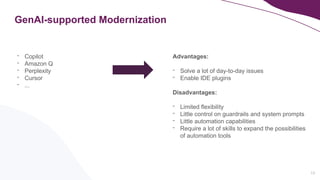 13
GenAI-supported Modernization
- Copilot
- Amazon Q
- Perplexity
- Cursor
- ...
Advantages:
- Solve a lot of day-to-day issues
- Enable IDE plugins
Disadvantages:
- Limited flexibility
- Little control on guardrails and system prompts
- Little automation capabilities
- Require a lot of skills to expand the possibilities
of automation tools
 