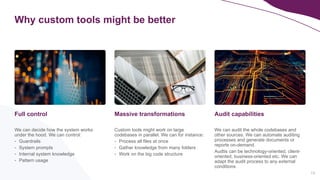 14
Why custom tools might be better
We can decide how the system works
under the hood. We can control:
- Guardrails
- System prompts
- Internal system knowledge
- Pattern usage
Full control
We can audit the whole codebases and
other sources. We can automate auditing
processes and generate documents or
reports on-demand.
Audtis can be technology-oriented, client-
oriented, business-oriented etc. We can
adapt the audit process to any external
conditions.
Audit capabilities
Custom tools might work on large
codebases in parallel. We can for instance:
- Process all files at once
- Gather knowledge from many folders
- Work on the big code structure
Massive transformations
 