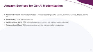 16
Amazon Services for GenAI Modernization
• Amazon Bedrock (Foundation Models - access to leading LLMs: Claude, Amazon, Cohere, Mistral, Llama
etc.)
• Amazon Q (Code Transformation)
• AWS Lambda, EKS, ECS (Cloud Infrastructure – running transformation at scale)
• Amazon SageMaker AI (experimenting, running transformation endpoints)
 