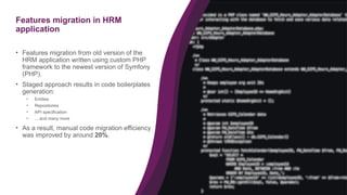 26
Features migration in HRM
application
• Features migration from old version of the
HRM application written using custom PHP
framework to the newest version of Symfony
(PHP).
• Staged approach results in code boilerplates
generation:
• Entities
• Repositories
• API specification
• ... and many more
• As a result, manual code migration efficiency
was improved by around 20%.
 