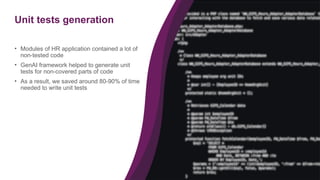 27
Unit tests generation
• Modules of HR application contained a lot of
non-tested code
• GenAI framework helped to generate unit
tests for non-covered parts of code
• As a result, we saved around 80-90% of time
needed to write unit tests
 