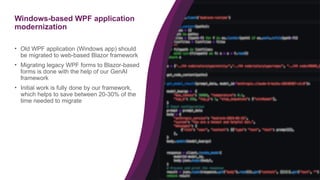 30
Windows-based WPF application
modernization
• Old WPF application (Windows app) should
be migrated to web-based Blazor framework
• Migrating legacy WPF forms to Blazor-based
forms is done with the help of our GenAI
framework
• Initial work is fully done by our framework,
which helps to save between 20-30% of the
time needed to migrate
 