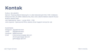 Ujian Tengah Semester Telkom University
Kontak
Profinsi : DKI JAKARTA
Alamat : Pasaraya Blok M Gedung B Lt. 6, Jalan Iskandarsyah II No.7, RW. 2, Melawai,
Kebayoran Baru, RT.3/RW.1, Melawai, Kby. Baru, Kota Jakarta Selatan, Daerah Khusus
Ibukota Jakarta 12160
Jam Operasional : Senin – Jumat, 10:00 – 17:00
Jenis Layanan : Operasional Office Jakarta, Driver Support, Humas Go-Jek
Sosial Media
Instagram : @gojekindonesia
Twitter : @gojekindonesia
Facebook : gojekindonesia
Email : customerservice@go-jek.com
driversupport@go-jek.com
gofood@go-jek.com
 