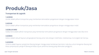 Ujian Tengah Semester Telkom University
Produk/Jasa
1.GORIDE
Goride adalah pilihan transportasi yang memberikan kemudahan pengantaran dengan menggunakan motor.
2.GOCAR
GoCar adalah pilihan transportasi yang memberikan kemudahan pengantaran dengan menggunakan mobil.
3.GOBLUE BIRD
Goblue bird adalah pilihan transportasi yang memberikan kemudahan pengantaran dengan menggunakan taksi blue bird.
4.GOBOX
Gobox adalah sebuah layanan pengangkutan barang antar kota dengan mobil boks, mobil pickup, truk engkel, dan lainnya.
5.GOSEND
GoSend adalah layanan pengiriman Barang dengan menggunakan kendaraan bermotor roda dua untuk mengantar Barang dari
lokasi penjemputan pengirim Barang ke lokasi tujuan penerima barang yang ditentukan pengguna.
Transportasi & Logistik
 
