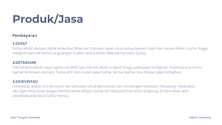 Ujian Tengah Semester Telkom University
Produk/Jasa
1.GOPAY
GoPay adalah dompet digital serba bisa. Mulai dari transaksi cepat untuk semua layanan Gojek dan ratusan Rekan Usaha, hingga
mengirim atau menerima uang dengan mudah, semua bebas dilakukan bersama GoPay.
2.GOTAGIHAN
Nikmati kemudahan bayar tagihan air, BPJS, gas, internet, listrik, tv kabel, hingga pajak pakai GoTagihan. Praktis karena nomor
tagihan tersimpan otomatis. Tanpa antri dan mudah pakai GoPay. Semua tagihan bisa dibayar pakai GoTagihan.
3.GOINVESTASI
GoInvestasi adalah cara termurah dan termudah untuk berinvestasi dan membangun kebiasaan menabung. Kelola akun
tabungan emas Anda dengan membeli emas dengan GoPay dan menjual emas secara langsung, di mana emas akan
dikembalikan ke akun GoPay mereka.
Pembayaran
 