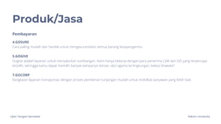 Ujian Tengah Semester Telkom University
Produk/Jasa
4.GOSURE
Cara paling mudah dan handal untuk mengasuransikan semua barang kesayanganmu.
5.GOGIVE
Gogive adalah layanan untuk menyalurkan sumbangan. Kami hanya bekerja dengan para penerima LSM dan GO yang terpercaya
terpilih, sehingga kamu dapat memilih banyak kampanye donasi. dari agama ke lingkungan, bebas khawatir!
7.GOCORP
Rangkaian layanan transportasi dengan proses pemberian tunjangan mudah untuk mobilitas karyawan yang lebih baik.
Pembayaran
 