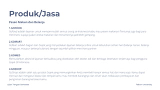 Ujian Tengah Semester Telkom University
Produk/Jasa
1.GOFOOD
Gofood adalah layanan untuk mempermudah semua orang se-Indonesia kalau mau pesen makanan! Tentunya juga bagi para
merchant, supaya jualan aneka makanan dan minumannya jadi lebih gampang.
2.GOMART
GoMart adalah bagian dari Gojek yang menyediakan layanan belanja online untuk kebutuhan sehari-hari (belanja harian, belanja
mingguan, maupun belanja bulanan) dengan sejumlah pilihan merchant partner.
3.GOMED
Memudahkan akses ke layanan berkualitas yang disediakan oleh dokter asli dan lembaga kesehatan terpercaya bagi pengguna
Gojek di Indonesia.
4.GOSHOP
GoShop adalah salah satu produk Gojek yang memungkinkan Anda membeli hampir semua hal, dari mana saja. Kamu dapat
mencari dan mengatur lokasi toko tempat kamu mau membeli barangnya dan driver akan melakukan pembayaran dan
pengiriman barang ke lokasi kamu.
Pesan Makan dan Belanja
 