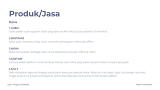 Ujian Tengah Semester Telkom University
Produk/Jasa
1.GOBIZ
GoBiz adalah super app dari Gojek yang diperuntukkan khusus para pebisnis di Indonesia.
2.MIDTRANS
Solusi kami membantu Anda untuk menerima pembayaran online dan offline.
3.MOKA
Moka menyediakan berbagai solusi untuk kebutuhan penjualan offline & online.
4.GOSTORE
GoStore adalah platform untuk membuat website toko online yang dapat mempermudah transaksi penjualan.
5.SELLY
Selly merupakan keyboard lengkap untuk bantu kamu para penjual online. Mulai dari cek ongkir, balas chat dengan auto-text,
hingga pesan kurir & layani pembayaran, semua bisa dilakukan tanpa perlu pindah-pindah aplikasi!
Bisnis
 
