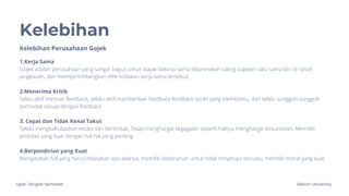 Ujian Tengah Semester Telkom University
Kelebihan
Kelebihan Perusahaan Gojek
1.Kerja Sama
Gojek adalah perusahaan yang sangat bagus untuk diajak bekerja sama dikarenakan saling support satu sama lain di ranah
jangkauan, dan mempertimbangkan efek tindakan kerja sama tersebut.
2.Menerima Kritik
Selau aktif mencari feedback, selalu aktif memberikan feedback feedback saran yang membantu, dan selalu sungguh sungguh
bertindak sesuai dengan feedback
3. Cepat dan Tidak Kenal Takut
Selalu mengkalkulasikan resiko dan bertindak, Tetap menghargai kegagalan seperti halnya menghargai kesuksesan, Memiliki
prioritas yang kuat dengan hal-hal yang penting.
4.Berpendirian yang Kuat
Mengatakan hal yang harus dikatakan apa adanya, memiliki keberanian untuk tidak mnyetujui sesuatu, memiliki moral yang kuat
 