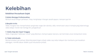 Ujian Tengah Semester Telkom University
Kelebihan
Kelebihan Perusahaan Gojek
5.Selalu Menjaga Profesionalitas
Berbuat sesuai dengan perkataan, Tetap menghadapi rintangan sesulit apapun, mempercayai tim
6.Berpikir kritis
Selalu mengikuti dan memperhatikan pergerakan angka dan aktivitas, selau menemukan solusi di tempat yang tidak terduga,
selalu belajar mandiri dan berbagi ilmu pengetahuan
7. Selalu Siap dan Cepat Tanggap
Selalu mngerjakan "pekerjaan rumah" yang diberikan, mempersiapkan skenario, dan bertindak untuk memperkecil resiko
8. Tidak Individualis
Memprioritaskan perusahaan dibanding kepentingan pribadi, selalu siap sedia melayani dan membantu permasalahan
pelanggan, memiliki alasan dibalik tujuan kesuksesan pribadi.
 