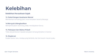 Ujian Tengah Semester Telkom University
Kelebihan
Kelebihan Perusahaan Gojek
13. Peduli Dengan Kesehatan Mental
Memberikan konsuling gratis untuk karyawan beserta keluarga.
14.Merujuk & Menghasilkan
Memperkerjakan seseorang selalu mendapatkan bonus.
15. Pekerjaan dan Waktu Pribadi
Tidak ada penekanan kepada karyawan tentang kehadiran di kantor
16. Eksplorasi
Eksplor kantor baru, budaya yang berbeda, dan bermacam-macam pulau
 