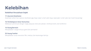 Ujian Tengah Semester Telkom University
Kelebihan
Kelebihan Perusahaan Gojek
17. Asuransi Kesehatan
Kesehatan sehari-hari, operasi, kesehatan gigi, biaya rawat rumah sakit, biaya rawat jalan rumah sakit, dan masih banyak lagi
18. Pembelajaran Antar Komunitas
Melakukan pertemuan dengan range yang luas antar perusahaan, membuat event, dan konferensi
19. Ruang Bermain
Menyediakan ruangan khusus game dan permainan
20. Ruang Teather
Menyediakan untuk menonton film, meetup, dan kesenangan lainnya
 