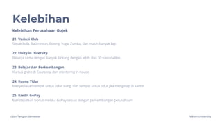 Ujian Tengah Semester Telkom University
Kelebihan
Kelebihan Perusahaan Gojek
21. Variasi Klub
Sepak Bola, Badminton, Boxing, Yoga, Zumba, dan masih banyak lagi
22. Unity in Diversity
Bekerja sama dengan banyak bintang dengan lebih dari 30 nasionalitas
23. Belajar dan Perkembangan
Kursus gratis di Coursera, dan mentoring in-house
24. Ruang Tidur
Menyediakan tempat untuk tidur siang, dan tempat untuk tidur jika menginap di kantor
25. Kredit GoPay
Mendapatkan bonus melalui GoPay sesuai dengan perkembangan perusahaan
 