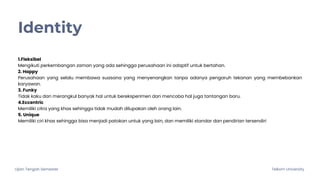 Ujian Tengah Semester Telkom University
Identity
1.Fleksibel
Mengikuti perkembangan zaman yang ada sehingga perusahaan ini adaptif untuk bertahan.
2. Happy
Perusahaan yang selalu membawa suasana yang menyenangkan tanpa adanya pengaruh tekanan yang membebankan
karyawan.
3. Funky
Tidak kaku dan merangkul banyak hal untuk bereksperimen dan mencoba hal juga tantangan baru.
4.Eccentric
Memiliki citra yang khas sehingga tidak mudah dilupakan oleh orang lain.
5. Unique
Memiliki ciri khas sehingga bisa menjadi patokan untuk yang lain, dan memiliki standar dan pendirian tersendiri
 
