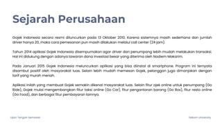 Ujian Tengah Semester Telkom University
Gojek Indonesia secara resmi diluncurkan pada 13 Oktober 2010. Karena sistemnya masih sederhana dan jumlah
driver hanya 20, maka cara pemesanan pun masih dilakukan melalui call center (24 jam).
Tahun 2014 aplikasi Gojek Indonesia disempurnakan agar driver dan penumpang lebih mudah melakukan transaksi.
Hal ini didukung dengan adanya tawaran dana investasi besar yang diterima oleh Nadiem Makarim.
Pada Januari 2015 Gojek Indonesia meluncurkan aplikasi yang bisa diinstal di smartphone. Program ini ternyata
disambut positif oleh masyarakat luas. Selain lebih mudah memesan Gojek, pelanggan juga dimanjakan dengan
tarif yang murah meriah.
Aplikasi inilah yang membuat Gojek semakin dikenal masyarakat luas. Selain fitur ojek online untuk penumpang (Go
Ride), Gojek mulai mengembangkan fitur taksi online (Go Car), fitur pengantaran barang (Go Box), fitur resto online
(Go Food), dan berbagai fitur pembayaran lainnya.
Sejarah Perusahaan
 