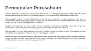 Ujian Tengah Semester Telkom University
Pencapaian Perusahaan
Pertama, aplikasi Go-Jek dilaporkan sudah diunduh lebih dari 20 juta kali hingga tanggal 30 Juni 2016. Aplikasi itu sendiri
pertama dilaunching bulan Januari 2015 dan sudah mendapat jutaan orderan hanya dalam beberapa bulan saja.
Kedua, soal orderan, Go-Jek mengklaim bila ada 20 juta orderan yang masuk platform mereka. Artinya, selama satu bulan itu,
setiap detiknya ada 8 orderan yang diterima oleh Go-Jek. Tak aneh bila Go-Jek mengklaim bila selama bulan Mei 2015
sampai Juni 2016 ini, perusahaannya tumbuh 100 kali lipat.
Ketiga, layanan ojek online Go-Jek, inti usaha start-up itu diklaim memiliki lebih dari 200.000 pengendara yang sudah
profesional. Hal ini menjadikan Go-Jek sebagai penyedia layanan ojek online terbesar di Indonesia.
Keempat, layanan Go-Food, disebut sebagai layanan antar makanan dengan permintaan terbesar di dunia (tidak termasuk
China). Sejak diluncurkan, Go-Food sudah melayani order hingga 15 juta kali.
Kelima, layanan Go-Pay dikatakan sebagai solusi dompet digital atau e-wallet dengan pertumbuhan tercepat di Indonesia.
Layanan yang pertama lahir bulan April 2016 lalu ini memang dianggap memudahkan pengguna karena bisa digunakan
untuk melakukan pembayaran untuk semua layanan Go-Jek.
 
