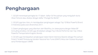 Ujian Tengah Semester Telkom University
Penghargaan
1. GO-JEK menempati peringkat ke-17 dalam daftar 56 Perusahaan yang mengubah dunia
rilisan Fortune atau disebut dengan daftar “Change the World.”
2. GO-JEK juga baru-baru ini mendapatkan penghargaan sebagai Top 10 Most Powerful Brand
in Indonesia pada acara Brand Asia 2017.
3. Dalam penghargaan yang diberikan oleh MarkPlus, Inc bekerjasama dengan Nikkei BP
Consulting tersebut, GO-JEK juga dinobatkan sebagai Top 3 Brand Performer dan Top 3 Most
Powerful Transportation/Logistic Brands.
4. GO-JEK juga mendapatkan penghargaan dalam Bank Indonesia Awards sebagai Perusahaan
Fintech Teraktif Pendukung Gerakan Nasional Non Tunai (GNNT) Inklusi dan Edukasi Keuangan
serta Pemberdayaan UMKM.
 