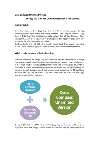 Data Compass Unlimited Version <br />Data Copy King Is the Add-On Hardware Solution of Data Compass<br />Background: <br />Since the release of Data Copy King—the hard drive duplicator, people develop following doubts: What is the relationship between Data Compass and Data Copy King? Is Data Copy King a replacement data recovery tool of Data Compass? Does SalvationDATA put more attention in creating new data recovery tools while not improving the existing data recovery tools?<br />Confined to the limits of USB 2.0 in transfer speed, hard drive capacity exceeding 500GB cannot be well supported. A well-matched solution is desperately needed.<br /> <br />What is data compass unlimited version?<br />With the release of Data Copy King and under the transfer rate limitation of image function with USB 2.0 interface, Data compass unlimited version comes into being. It is a package solution including data compass with data copy king add-on, which is possessed of all the great performance in data restoration and file extraction of data compass as well as super speed and overwhelming supporting for TB-level hard drives of data copy king. Thus Data Compass becomes more powerful with Data Copy King Add-on hard drive duplicator.<br />On April 12th, SalvationDATA released Data Copy King as the universal hard drive duplicator with disk image transfer speed at 7GB/min and the great feature of supporting TB-level hard drives. Besides it integrates 8GB/min disk wiping hardware solution and 7GB/min disk test solution. <br />Since the release, people have following questions or doubts：What is the relationship between Data Compass and Data Copy King? Is Data Copy King a replacement tool for Data Compass? Does SalvationDATA put more attention in creating new tools while not improving the existing tools?<br />The Answer is: Data Copy King is the add-on hard drive duplicator solution of Data Compass and at the same time, it is one independent high-speed disk image and data wiping hardware. <br />Why USB 2.0 cause limitation of transfer speed?<br />Data Compass was originally designed with UDMA 133 supported; though Data Compass finally adopted USB2.0 design which has a data transfer speed limit, it thereafter met the increasing demand for portable data recovery hardware tools and customers are happy about the portability. Technique limit is always causing problem. When Data Compass comes to image hard drives with big capacities over 500GB, it becomes very slow with the USB2.0 data transfer mode and becomes ineffective:<br />1Byte=8bit, 1KB=1024Bytes, 1MB=1024KB, Mbps= MEGABIT per second=1, 000, 000 Bits <br />USB 2.0 has a raw data rate at 480Mbps, which is also its theoretical data transfer speed=480*1,000,000/8/1024/1024=57.22MB/s=3.35GB/m<br />For a 500GB hard drive with perfect conditions, even if you have reached the theoretical data transfer speed of 3.35GB/m, you need to spend about 2.5hours. However, the theoretical 57 MB/sec can never be achieved due to the margin taken between the sof's. Most users can have a speed of about 25MB/s around. What if you are going to image unstable disks after a head swap or drives with a lot of bad sectors? At that time, you will find USB2.0 data transfer mode far away from a satisfactory imaging speed for drives with big capacities or even TB-level hard drives.<br />One thing is obvious now; it’s the limit of the USB 2.0 design that makes Data Compass slow for imaging disk of over 500GB. But USB2.0 design is also an excellent feature for Data Compass to be portable and the most important, you can recover wanted files, partitions without being affected and without limitation to the capacity of the hard drives or file sizes. You can select easily which files to recover and save in your wanted place. Do please note here:<br />The capacity limit of 500GB is only affecting when you are using Data Compass to image the hard disks, not affecting the recovering function at all.<br />Part I: Data Compass Review<br />Data Compass was originally designed with UDMA 133 supported data recovery tools, it is able to image or recover hard disks and flash drives with adapters supported. It has the following features:<br />01: Easily recover lost data due to file system corruption, virus infection, hard drive formatting, accidental deletion, operating system malfunction and so forth;<br />02: 70% higher success rate of data recovery than traditional data recovery tools from drives with lots of bad sectors or unstable drives after head swap;<br />03: Hitachi firmware bypassing enables it a direct access to the data area even if there’s firmware corruption;<br />04: Fully configurable image options enable you to treat all faulty drives differently<br />04: Recover/Image only partitions/directories/files you need and recover data by selective head(s);<br />05. Real time status monitor-- users can receive real-time working status of the console as well as the patient drive. Users, especially advanced users can acquire lots of useful information from the data showed here<br />Part II: Data Compass becomes more powerful with Data Copy King Add-on disk image hardware-Top the disk image market<br />Let’s emphasize again ‘Data Copy King is not a replacement data recovery tools for Data Compass’ but one important imaging add-on disk image hardware for Data Compass!<br />SalvationDATA always listens to the customers, market and we deeply understand the limit of USB2.0 to image disks with big capacities and therefore we decided to upgrade Data Compass by creating one hard drive duplicator add-on using UDMA133- Data Copy King.<br />Features of Data Copy King:<br />01: Independent of PC and internet, DCK copies bad sectors/unstable drives fast;<br />02: Industry’s highest real-tested disk image speed at 7.0GB/min, disk wipe at 8.0GB/min;<br />03: Automatically resets/reboots drives that get stuck to continue the disk image process;04: Universal support—No restriction of brand, model, OS or file system, supporting TB-level hard drives up to 131072TB<br />05: image or wipe HPA or DCO areas on hard-disk—Access to all the data <br />06: Build-in write protection—Source data protection and evidence integrity<br />07: Stop image and continue from log section from where was left<br />08: DoD wiping data permanently supporting up to 999 rounds of wiping.<br />From above features, you can easily understand, Data Copy King Add-on makes Data Compass the best of the best data recovery tools. Data Compass can now recover lost data from all kind of drives without the limit of brand and capacity; recover bad sectors/unstable drives with 70% higher success rate than any other similar data recovery tools, image TB-level disk with DCK add-on at industry’s highest speed of 7GB/min and wipe drives at 8GB/min and many more features and functions than what you expect from it.<br />Considering a wider application to different fields, DCK add-on is also one independent hard drive duplicator and disk wipe hardware; and you can be wise enough to choose the best solution for your own purpose:<br />Data Compass Standard, Data Compass Premium, Data Copy King (add-on) or Data Compass Unlimited Version (Data Compass Standard +Data Copy King).<br />