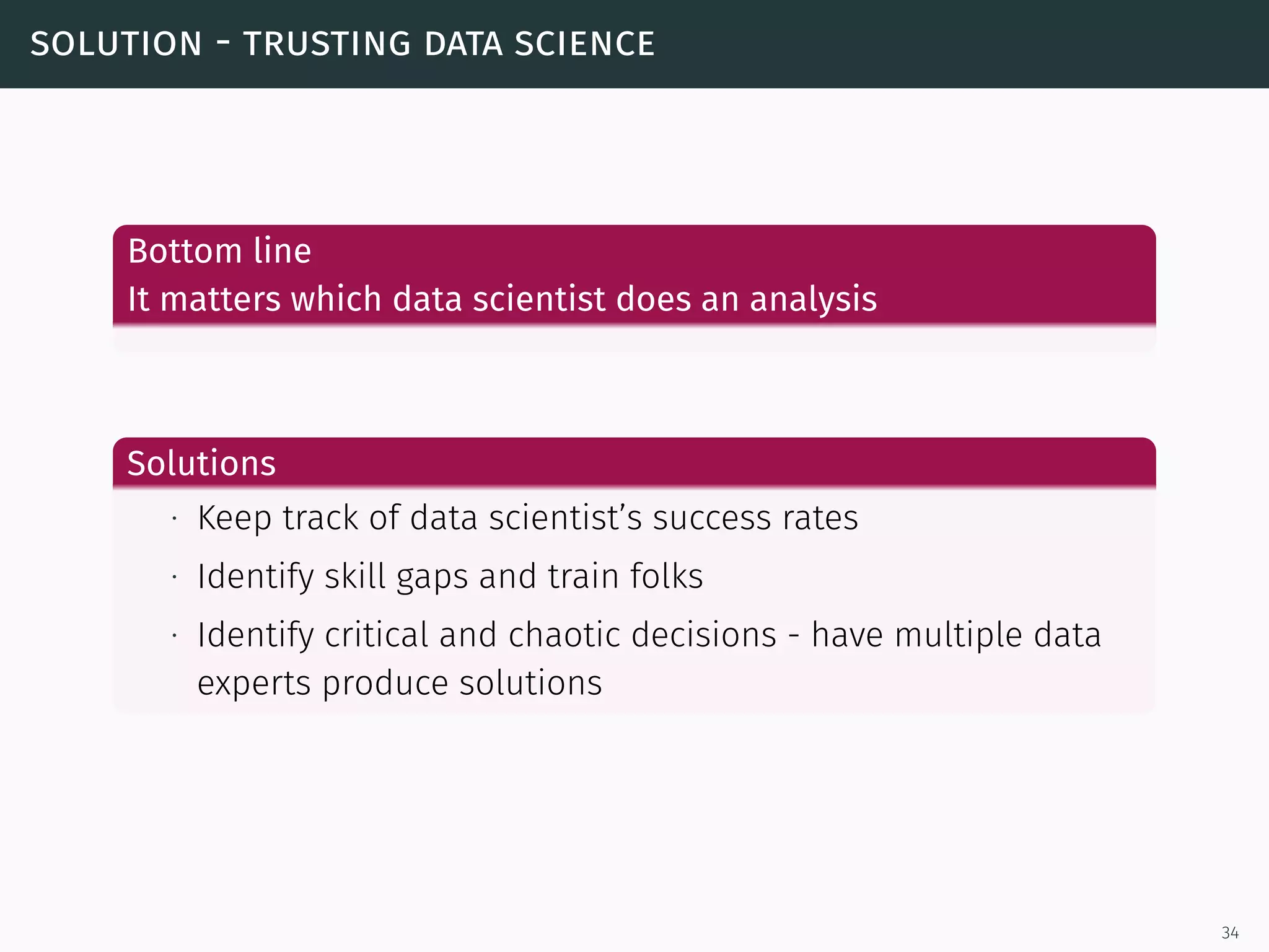solution - trusting data science
Bottom line
It matters which data scientist does an analysis
Solutions
∙ Keep track of data scientist’s success rates
∙ Identify skill gaps and train folks
∙ Identify critical and chaotic decisions - have multiple data
experts produce solutions
34
 