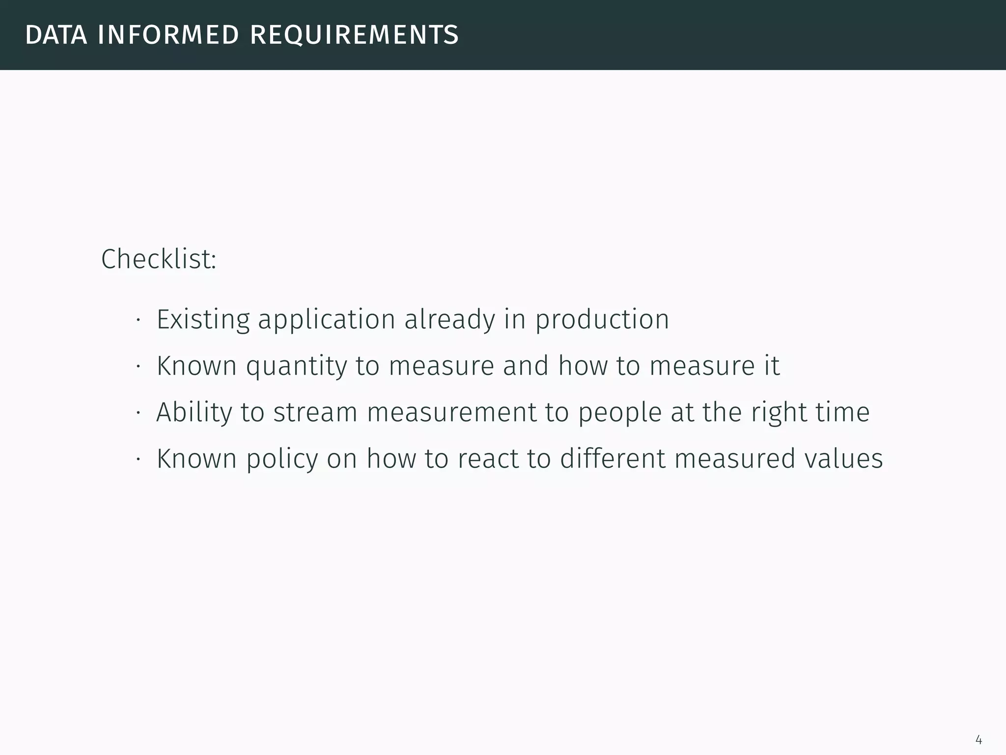 data informed requirements
Checklist:
∙ Existing application already in production
∙ Known quantity to measure and how to measure it
∙ Ability to stream measurement to people at the right time
∙ Known policy on how to react to different measured values
4
 