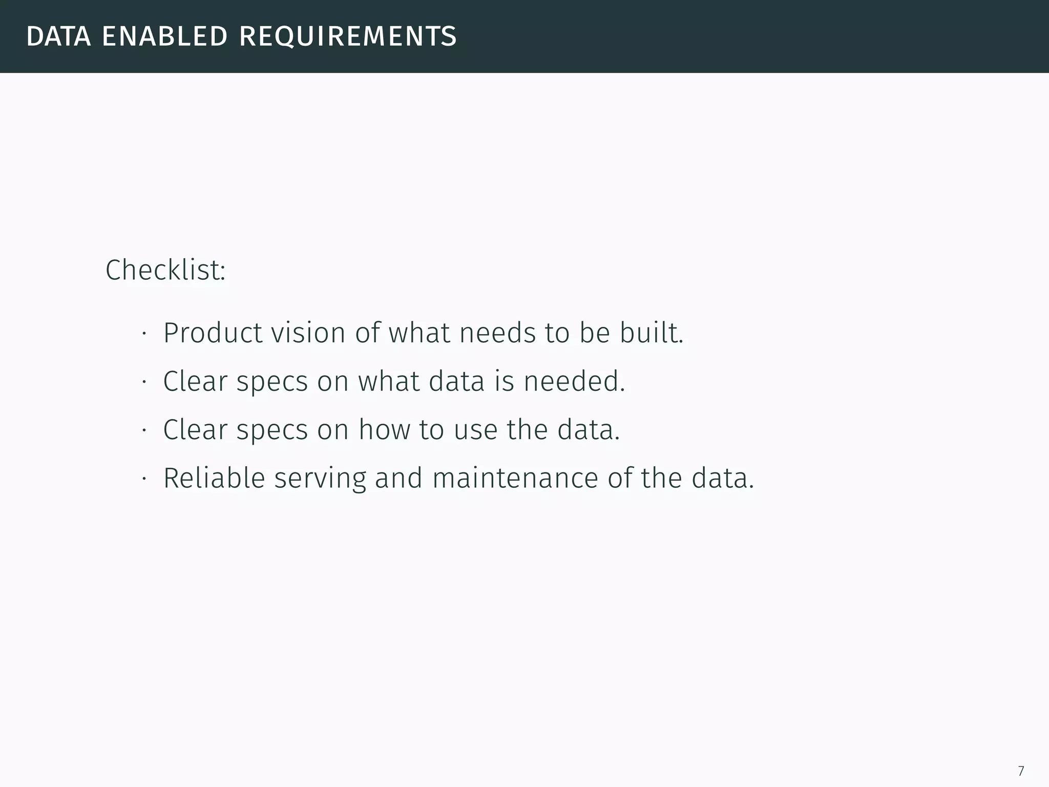data enabled requirements
Checklist:
∙ Product vision of what needs to be built.
∙ Clear specs on what data is needed.
∙ Clear specs on how to use the data.
∙ Reliable serving and maintenance of the data.
7
 