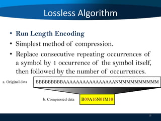 Lossless Algorithm
• Run Length Encoding
• Simplest method of compression.
• Replace consecutive repeating occurrences of
a symbol by 1 occurrence of the symbol itself,
then followed by the number of occurrences.

18

 