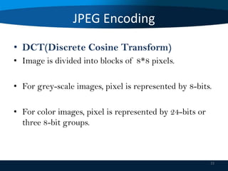 JPEG Encoding
• DCT(Discrete Cosine Transform)
• Image is divided into blocks of 8*8 pixels.
• For grey-scale images, pixel is represented by 8-bits.
• For color images, pixel is represented by 24-bits or
three 8-bit groups.

23

 