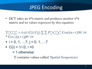 JPEG Encoding
• DCT takes an 8*8 matrix and produces another 8*8
matrix and its values represent by this equation:

T[i][j] = 0.25 C(i) C(j) ∑ ∑ P[x][y] Cos(2x+1)iπ/16
* Cos (2y+1)jπ/16
 i = 0, 1, …7, j = 0, 1, …7
 C(i) = 1/√2, i =0
= 1 otherwise
T contains values called ‘Spatial frequencies’
24

 