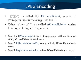 JPEG Encoding
• T[0][0] is called the DC coefficient, related to
average values in the array, Cos 0 = 1
• Other values of T are called AC coefficients, cosine
functions of higher frequencies
 Case 1: all P’s are same, image of single color with no variation
at all, AC coefficients are all zeros.
 Case 2: little variation in P’s, many, not all, AC coefficients are
zeros.
 Case 3: large variation in P’s, a few AC coefficients are zeros.
25

 