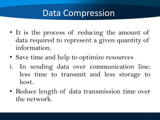 Data Compression
• It is the process of reducing the amount of
data required to represent a given quantity of
information.
• Save time and help to optimize resources
i. In sending data over communication line:
less time to transmit and less storage to
host.
• Reduce length of data transmission time over
the network.
3

 