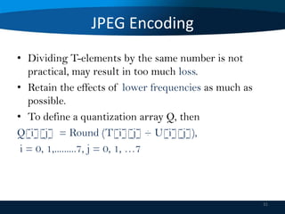 JPEG Encoding
• Dividing T-elements by the same number is not
practical, may result in too much loss.
• Retain the effects of lower frequencies as much as
possible.
• To define a quantization array Q, then
Q[i][j] = Round (T[i][j] ÷ U[i][j]),
i = 0, 1,.........7, j = 0, 1, …7

31

 