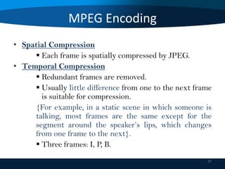 MPEG Encoding
• Spatial Compression
 Each frame is spatially compressed by JPEG.
• Temporal Compression
 Redundant frames are removed.
 Usually little difference from one to the next frame
is suitable for compression.
{For example, in a static scene in which someone is
talking, most frames are the same except for the
segment around the speaker’s lips, which changes
from one frame to the next}.
 Three frames: I, P, B.
37

 
