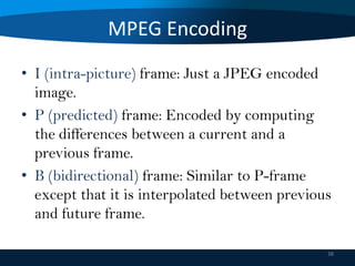 MPEG Encoding
• I (intra-picture) frame: Just a JPEG encoded
image.
• P (predicted) frame: Encoded by computing
the differences between a current and a
previous frame.
• B (bidirectional) frame: Similar to P-frame
except that it is interpolated between previous
and future frame.
38

 