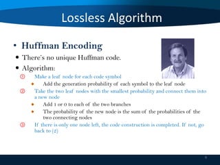 Lossless Algorithm
• Huffman Encoding
 There’s no unique Huffman code.
 Algorithm:
①
②

③

Make a leaf node for each code symbol
Add the generation probability of each symbol to the leaf node
Take the two leaf nodes with the smallest probability and connect them into
a new node
Add 1 or 0 to each of the two branches
The probability of the new node is the sum of the probabilities of the
two connecting nodes
If there is only one node left, the code construction is completed. If not, go
back to (2)

9

 